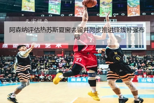 阿森纳评估热苏斯夏窗去留并同步推进锋线补强布局