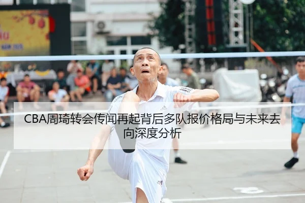 CBA周琦转会传闻再起背后多队报价格局与未来去向深度分析