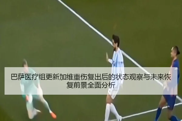 巴萨医疗组更新加维重伤复出后的状态观察与未来恢复前景全面分析