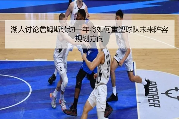 湖人讨论詹姆斯续约一年将如何重塑球队未来阵容规划方向