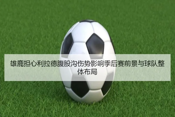 雄鹿担心利拉德腹股沟伤势影响季后赛前景与球队整体布局