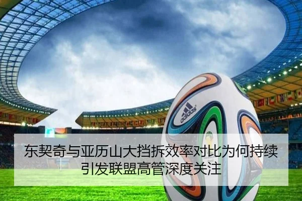 东契奇与亚历山大挡拆效率对比为何持续引发联盟高管深度关注