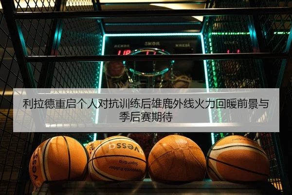 利拉德重启个人对抗训练后雄鹿外线火力回暖前景与季后赛期待